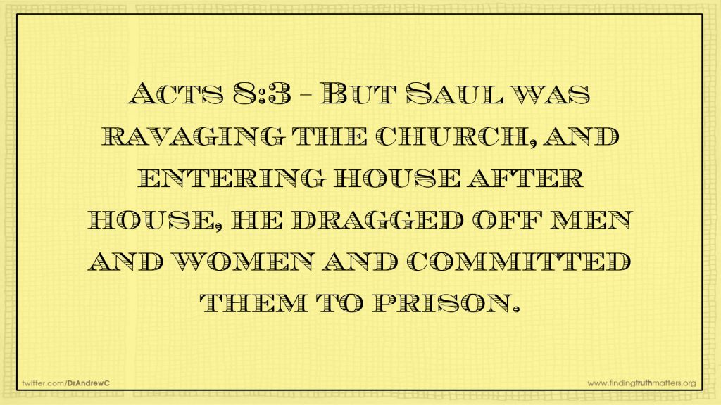 Acts 8:3 But Saul was ravaging the church, and entering house after house, he dragged off men and women and committed them to prison.