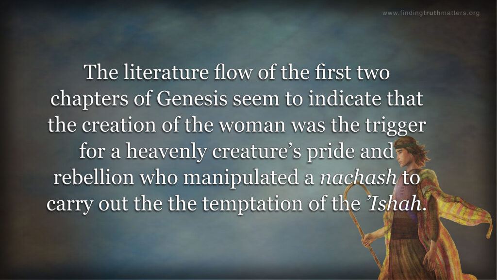 The literature flow of the first two chapters of Genesis seem to indicate that the creation of the woman was the trigger for a heavenly creature’s pride and rebellion who manipulated a nachash to carry out the the temptation of the ’Ishah. 