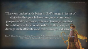 “This view understands being in God’s image in terms of attributes that people have now, most commonly people’s ability to reason, rule over (manage) creation, be righteous, or be in relationship. In this view, sin can damage such attributes and thus damage God’s image.” John F. Kilner, Dignity and Destiny: Humanity in the Image of God (Grand Rapids, MI; Cambridge, U.K.: William B. Eerdmans Publishing Company, 2015), 3.