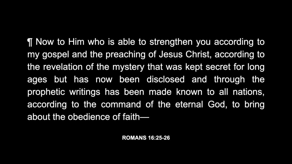 Rom. 16:25 ¶ Now to him who is able to strengthen you according to my gospel and the preaching of Jesus Christ, according to the revelation of the mystery that was kept secret for long ages Rom. 16:26 but has now been disclosed and through the prophetic writings has been made known to all nations, according to the command of the eternal God, to bring about the obedience of faith—