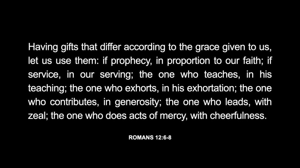 Having gifts that differ according to the grace given to us, let us use them: if prophecy, in proportion to our faith; if service, in our serving; the one who teaches, in his teaching; the one who exhorts, in his exhortation; the one who contributes, in generosity; the one who leads, with zeal; the one who does acts of mercy, with cheerfulness. Romans 12:6-8