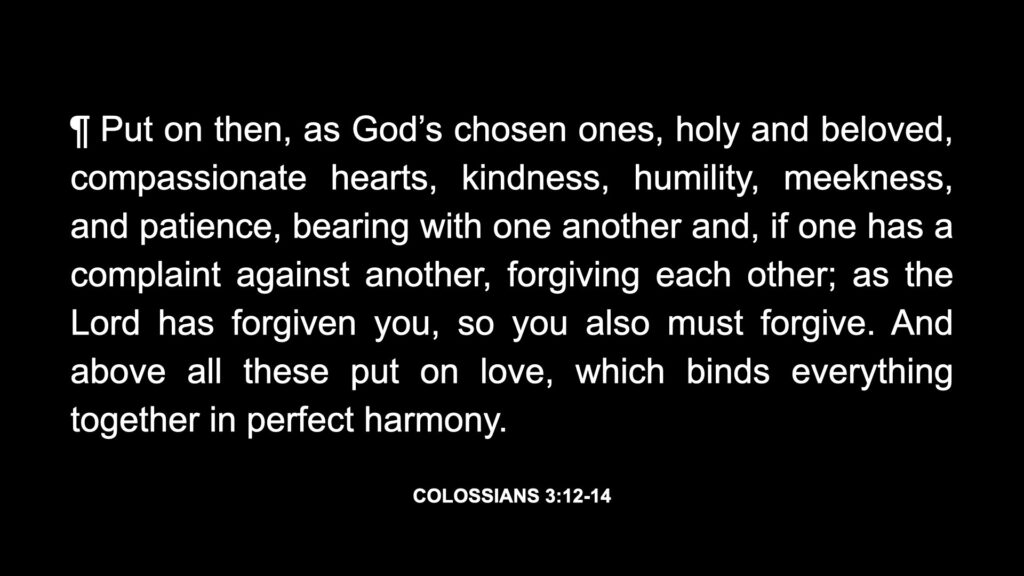 Col. 3:12 ¶ Put on then, as God’s chosen ones, holy and beloved, compassionate hearts, kindness, humility, meekness, and patience, Col. 3:13 bearing with one another and, if one has a complaint against another, forgiving each other; as the Lord has forgiven you, so you also must forgive. Col. 3:14 And above all these put on love, which binds everything together in perfect harmony.